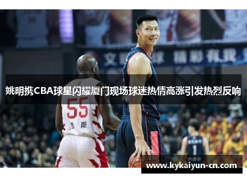 姚明携CBA球星闪耀厦门现场球迷热情高涨引发热烈反响