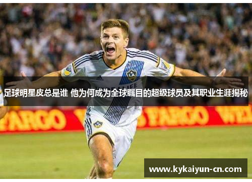 足球明星皮总是谁 他为何成为全球瞩目的超级球员及其职业生涯揭秘