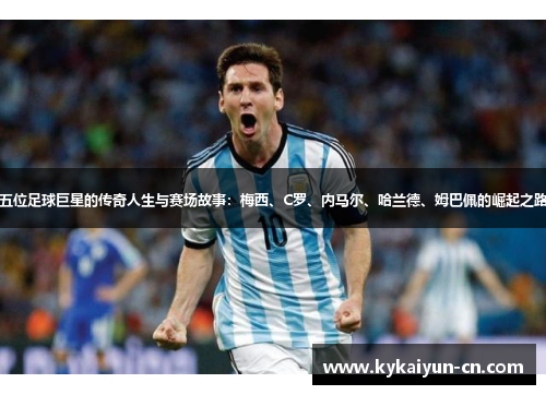 五位足球巨星的传奇人生与赛场故事：梅西、C罗、内马尔、哈兰德、姆巴佩的崛起之路