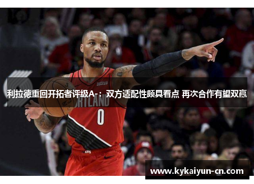 利拉德重回开拓者评级A-：双方适配性颇具看点 再次合作有望双赢