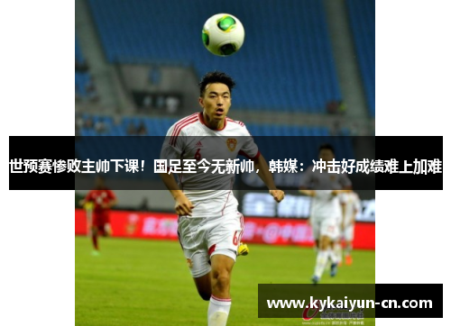 世预赛惨败主帅下课！国足至今无新帅，韩媒：冲击好成绩难上加难